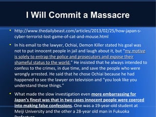 I Will Commit a Massacre

    http://www.thedailybeast.com/articles/2013/02/25/how-japan-s-
    cyber-terrorist-lost-game-of-cat-and-mouse.html

    In his email to the lawyer, Ochiai, Demon Killer stated his goal was
    not to put innocent people in jail and laugh about it, but “my motive
    is solely to entrap the police and prosecutors and expose their
    shameful status to the world.” He insisted that he always intended to
                             world.
    confess to the crimes, in due time, and save the people who were
    wrongly arrested. He said that he chose Ochiai because he had
    happened to see the lawyer on television and “you look like you
    understand these things.”

    What made the slow investigation even more embarrassing for
    Japan’s finest was that in two cases innocent people were coerced
    into making false confessions. One was a 19-year-old student at
    Meiji University and the other a 28-year old man in Fukuoka
 