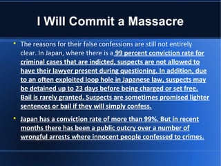 I Will Commit a Massacre

    The reasons for their false confessions are still not entirely
    clear. In Japan, where there is a 99 percent conviction rate for
    criminal cases that are indicted, suspects are not allowed to
    have their lawyer present during questioning. In addition, due
    to an often exploited loop hole in Japanese law, suspects may
    be detained up to 23 days before being charged or set free.
    Bail is rarely granted. Suspects are sometimes promised lighter
    sentences or bail if they will simply confess.

    Japan has a conviction rate of more than 99%. But in recent
    months there has been a public outcry over a number of
    wrongful arrests where innocent people confessed to crimes.
 