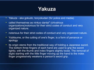 Yakuza

    Yakuza - aka gokudo, boryokudan (for police and media)

    called themselves as ninkyo dantai" (chivalrous
    organizations)notorious for their strict codes of conduct and very
    organized nature.

    notorious for their strict codes of conduct and very organized nature.

    Yubitsume, or the cutting of one's finger, is a form of penance or
    apology

    Its origin stems from the traditional way of holding a Japanese sword.
    The bottom three fingers of each hand are used to grip the sword
    tightly, with the thumb and index fingers slightly loose. The removal of
    digits starting with the little finger moving up the hand to the index
    finger progressively weakens a person's sword grip.
 