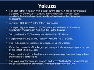 Yakuza

    The idea is that a person with a weak sword grip then has to rely more on
    the group for protection—reducing individual action. In recent years,
    prosthetic fingertips have been developed to disguise this distinctive
    appearance

    irezumi - FULL BODY tattoo (often handpoked)

    Yamaguchi-gumi more than 55,000 members divided into 850 clans.
    (involved in operations in Asia and the United States)

    Sumiyoshi-kai - 20,000 members divided into 277 clans.

    Inagawa-kai roughly 15,000 members divided into 313 clans.

    The Philippines, for instance, is a source of young women

    Kobe, the home city of the largest yakuza syndicate Yamaguchi-gumi, is one
    of the safest cities in Japan

    There remains a strong tendency among Japanese police detectives to base
    their cases on confessions

    The latest countermeasures devised and promoted by NPA bureaucrats are
    the yakuza-exclusion ordinances, introduced nationwide in 201
 