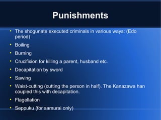 Punishments

    The shogunate executed criminals in various ways: (Edo
    period)

    Boiling

    Burning

    Crucifixion for killing a parent, husband etc.

    Decapitation by sword

    Sawing

    Waist-cutting (cutting the person in half). The Kanazawa han
    coupled this with decapitation.

    Flagellation

    Seppuku (for samurai only)
 