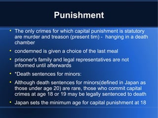Punishment

    The only crimes for which capital punishment is statutory
    are murder and treason (present tim) - hanging in a death
    chamber

    condemned is given a choice of the last meal

    prisoner's family and legal representatives are not
    informed until afterwards

    *Death sentences for minors:

    Although death sentences for minors(defined in Japan as
    those under age 20) are rare, those who commit capital
    crimes at age 18 or 19 may be legally sentenced to death

    Japan sets the minimum age for capital punishment at 18
 
