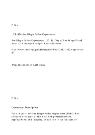 Police
CRJ630 San Diego Police Department
San Diego Police Department. (2013). City of San Diego Fiscal
Year 2013 Proposed Budget. Retrieved from:
http://www.sandiego.gov/fm/proposed/pdf/2013/vol2/v2police.p
df
Page Intentionally Left Blank
Police
Department Description
For 123 years, the San Diego Police Department (SDPD) has
served the residents of this City with professionalism,
dependability, and integrity. In addition to the full-service
 