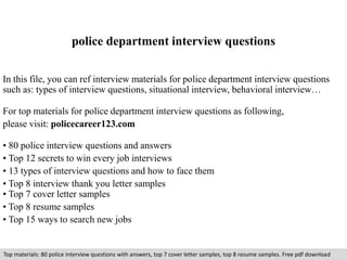 police department interview questions 
In this file, you can ref interview materials for police department interview questions 
such as: types of interview questions, situational interview, behavioral interview… 
For top materials for police department interview questions as following, 
please visit: policecareer123.com 
• 80 police interview questions and answers 
• Top 12 secrets to win every job interviews 
• 13 types of interview questions and how to face them 
• Top 8 interview thank you letter samples 
• Top 7 cover letter samples 
• Top 8 resume samples 
• Top 15 ways to search new jobs 
Top materials: 80 police interview questions with answers, top 7 cover letter samples, top 8 resume samples. Free pdf download 
 