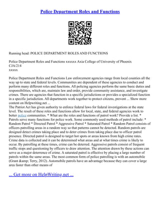 Police Department Roles and Functions
Running head: POLICE DEPARTMENT ROLES AND FUNCTIONS
Police Department Roles and Functions xxxxxx Axia College of University of Phoenix
CJA/214
xxxxx
Police Department Roles and Functions Law enforcement agencies range from local counties all the
way up to state and federal levels. Communities are dependent of these agencies to conduct and
perform many different roles and functions. All policing agencies perform the same basic duties and
responsibilities, which are, maintain law and order, provide community assistance, and investigate
crimes. There are agencies that function in a specific jurisdictions or provides a specialized function
in a specific jurisdiction. All departments work together to protect citizens, prevent ... Show more
content on Helpwriting.net ...
The Patriot Act has given authority to enforce federal laws for federal investigations at the state
level. The result of these roles and functions allow for local, state, and federal agencies work to
better police communities. * What are the roles and functions of patrol work? Provide a list. *
Patrols serve many functions for police work. Some commonly used methods of patrol include: *
Random Patrol * Directed Patrol * Aggressive Patrol * Saturated Patrol * Random Patrol consists of
officers patrolling areas in a random way so that patterns cannot be detected. Random patrols are
designed detect crimes taking place and to deter crimes from taking place due to officer patrol
presence. Directed patrol is designed to target hot spots or areas known from high crime rates.
Crime data is collected and it can be determined what areas and at what times crime is likely to
occur. By patrolling at these times, crime can be deterred. Aggressive patrols consist of frequent
traffic stops and questioning by officers to draw attention. The attention drawn by these actions can
serve as a major deterrence of crime. A saturated patrol is effective by placing a large number of
patrols within the same areas. The most common form of police patrolling is with an automobile
(Grant &amp; Terry, 2012). Automobile patrols have an advantage because they can cover a large
area faster than other means of
... Get more on HelpWriting.net ...
 