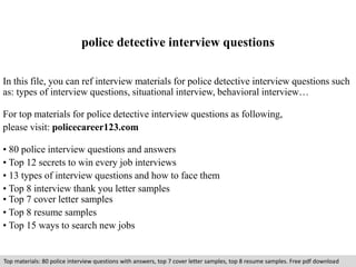 police detective interview questions 
In this file, you can ref interview materials for police detective interview questions such 
as: types of interview questions, situational interview, behavioral interview… 
For top materials for police detective interview questions as following, 
please visit: policecareer123.com 
• 80 police interview questions and answers 
• Top 12 secrets to win every job interviews 
• 13 types of interview questions and how to face them 
• Top 8 interview thank you letter samples 
• Top 7 cover letter samples 
• Top 8 resume samples 
• Top 15 ways to search new jobs 
Top materials: 80 police interview questions with answers, top 7 cover letter samples, top 8 resume samples. Free pdf download 
 