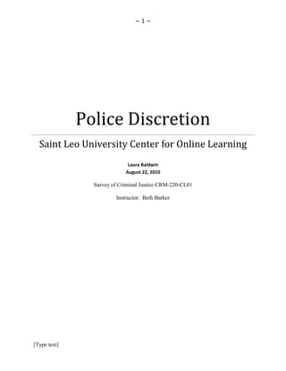 Police DiscretionSaint Leo University Center for Online LearningLaura BaldwinAugust 22, 2010Survey of Criminal Justice CRM-220-CL01Instructor:  Beth Barker<br />Table of Contents TOC  quot;
1-3quot;
    I.Introduction PAGEREF _Toc215833071  3II.Materials4IV.Data and Observations5VII.Conclusion6-7<br />I.<br />POLICE USE OF DISCRETION<br />“Many police activities the use of force to control social relations; lying and deception to carry out undercover work or engage in controlled drug buys violate conventional societal norms yet are necessary to satisfy public demands for order, safety and wellbeing.<br />In short, the police must balance legitimate yet conflicting values and rights;<br />Demands for effectiveness with protection of individual rights; The maintenance of public<br />Order without unduly restricting liberty; The need to threaten or use force without<br />Deviating into abuse; And guidance by law and professional expertise simultaneously.<br />Training seeks to give them the intellectual and practical tools to make proper balancing Decision.  It is one of the great paradoxes that police training in the United States does<br />Not address the question of democracy directly. There are no courses which discuss the<br />Nature of democratic policing in general or provide a justification for policing by linking<br />The capacity for force and discretion to discussions of human rights, dignity or<br />Democratic values. It is assumed that teaching effective policing, when supported by a<br />Strong, rule governed police organization, will result in democratic policing, largely by<br />Shaping and enforcing a democratic police culture.”<br />II<br />,[object Object]