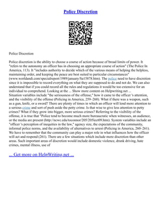 Police Discretion
Police Discretion
Police discretion is the ability to choose a course of action because of broad limits of power. It
"refers to the autonomy an officer has in choosing an appropriate course of action" (The Police In
America, 113). It "includes authority to decide which of the various means of helping the helpless,
maintaining order, and keeping the peace are best suited to particular circumstances"
(www.worldandi.com/specialreport/1989/january/Sa15878.htm). The police need to have discretion
since it is impossible to record everything on what they are supposed to do and not do. We can also
understand that if you could record all the rules and regulations it would be too extensive for an
individual to comprehend. Looking at the ... Show more content on Helpwriting.net ...
Situation variables include "the seriousness of the offense," how it came to the officer 's attention,
and the visibility of the offense (Policing in America, 259–260). What if there was a weapon, such
as a gun, knife, or a sword? There are plenty of times in which an officer will lend more attention to
a serious crime and sort of push aside the petty crime. Is that wise to give less attention to petty
crimes? What if they grow into bigger, more serious crimes? Referring to the visibility of the
offense, it is true that "Police tend to become much more bureaucratic when witnesses, an audience,
or the media are present (http://ncwc.edu/toconnor/205/205lect09.htm). System variables include an
"officer 's perception of inequities in the law," agency size, the expectations of the community,
informal police norms, and the availability of alternatives to arrest (Policing in America, 260–261).
We have to remember that the community can play a major role in what influences how the officer
will act and respond (261). There are a few situations which include more discretion than other
areas. Such important areas of discretion would include domestic violence, drunk driving, hate
crimes, mental illness, use of
... Get more on HelpWriting.net ...
 