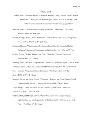 Patel 10
Works Cited
Bowles, Jerry. "Judicial Response to Domestic Violence." Stop Violence Against Women.
Minnesota Advocates for Human Rights, 1 Sept. 2003. Web. 18 Mar. 2014.
<http://www1.umn.edu/humanrts/svaw/domestic/link/judges2.htm>.
Dumond, Robert. " Intimate Sexual Assault: The Plague That Persists. “The Prison
Journal (2000): 408-409. Print.
Fletcher, George. "Some Unwise Reflections About discretion." Law and Contemporary
Problems Vol. 47 (1984): 274-276. Print.
Goldstein, Herman. "Administrative Problems in Controlling the Exercise of Police
Authority." Journal of Criminal Law and Criminology 58 (1967): 60-63. Print.
Kelling, George. "Broken Windows and Police Discretion." National Institute of
Justice (1999): 22-25. Print.
Manning, Peter. "The Work of Egon Bittner." Journal of Psychiatry 20 (2013): 51-56. Print.
Nimmer, Raymond. "St. Louis Diagnostic and Detoxification Center: An Experiment in
Non- Criminal Processing of Public Intoxicants. “Washington University Law
Review 1970 (1970): 2-4. Print.
Sampson, Robert, and Byron Groves. "Community Structure and Crime: Testing Social-
Disorganization Theory." Chicago Journal 94 (1989): 774-802. Print.
Tieger, Joseph. "Police Discretion and Discriminatory Enforcement. “Duke Law
Journal 1971 (1971): 717-719. Print.
Umbreit, Mark, and Marilyn Armour. "Restorative Justice and Dialogue: Impact,
Opportunities, and Challenges in the Global Community. “Journal of Law and
Policy [Vol. 36 (): 409-411. Print.
 