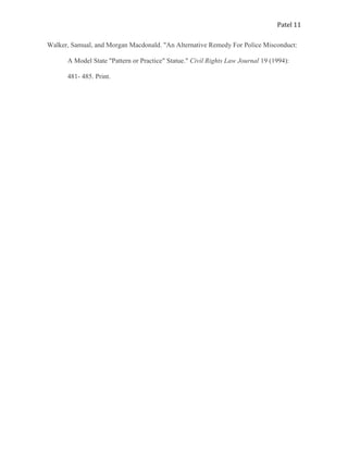 Patel 11
Walker, Samual, and Morgan Macdonald. "An Alternative Remedy For Police Misconduct:
A Model State "Pattern or Practice" Statue." Civil Rights Law Journal 19 (1994):
481- 485. Print.
 