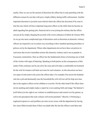 Patel 3
nearby. Here we can see the amount of discretion the officer has in only patrolling with the
different avenues he can take with just a simple robbery during traffic enforcement. Another
important discretion is juvenile court referral where the officer has discretion if he want to
trial the case which will have important long-term effects on the child when he become an
adult regarding him getting jobs, financial aid or even joining the military that the officer
can just do by simply charging the juvenile with a town ordinance (Umbreit & Armour 409).
As we go into more complicated type of discretions such as discretion on domestic violence
officers are required to act in certain way according to their standard operating procedure or
policies set by the department. Where other departments do not have these set policies in
such areas that involve immediate actions like domestic violence and is not as popular in
Caucasian communities. Here an officer has the fundamental choice of arresting one or both
of the victims with signs of battering. Speaking to both parties on the consequences of this
matter if this continues can be can solve the issue and will make a comfortable environment
for the wife for instance call back next time for such situation. As this discretion can have
two types of end result to the action the officer takes. For example if he arrests the husband
who has a job and dominantly runs the household the wife will not call for help next time
due to the negative effects on her children or even her. On the other hand if the officer does
not do anything and simply makes a report he is now putting forth and image “the batterer’s
[will believe] in his right to use violence to establish power and control over his partner, as
well as his perception that such violence will not be punished.” (Bowles 1) Portraying a
neglected response to such problem can raise severe issues with the department by having
law suites filled towards them if there was death after the fact the officers went there and
 