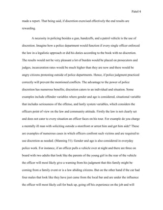 Patel 4
made a report. That being said, if discretion exercised effectively the end results are
rewarding.
A necessity in policing besides a gun, handcuffs, and a patrol vehicle is the use of
discretion. Imagine how a police department would function if every single officer enforced
the law in a legalistic approach or did his duties according to the book with no discretion.
The results would not be very pleasant a lot of burden would be placed on prosecutors and
judges, incarceration rates would be much higher than they are now and there would be
angry citizens protesting outside of police departments. Hence, if police judgment practiced
correctly will prevent the mentioned conflicts. The advantage to the power of police
discretion has numerous benefits; discretion caters to an individual and situation. Some
examples include offender variables where gender and age is considered, situational variable
that includes seriousness of the offense, and lastly system variables, which considers the
officers point of view on the law and community attitude. Firstly the law is not clearly set
and does not cater to every situation an officer faces on his tour. For example do you charge
a mentally ill man with soliciting outside a storefront or arrest him and get him aide? These
are examples of numerous cases in which officers confront such victims and are required to
use discretion as needed. (Manning 51). Gender and age is also considered in everyday
police work. For instance, if an officer pulls a vehicle over at night and there are three on
board with two adults that look like the parents of the young girl in the rear of the vehicle
the officer will most likely give a warning from his judgment that this family might be
coming from a family event or is a law abiding citizens. But on the other hand if the car had
four males that look like they have just came from the local bar and are under the influence
the officer will most likely call for back up, going off his experience on the job and will
 