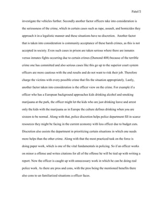 Patel 5
investigate the vehicles further. Secondly another factor officers take into consideration is
the seriousness of the crime, which in certain cases such as rape, assault, and homicides they
approach it in a legalistic manner and these situations have no discretion. Another factor
that is taken into consideration is community acceptance of these harsh crimes, as this is not
accepted in society. Even such cases in prison are taken serious where there are inmates
versus inmates fights occurring due to certain crimes (Dumond 408) because of the terrible
crime one has committed and also serious cases like this go up to the superior court system
officers are more cautious with the end results and do not want to risk their job. Therefore
charge the victims with every possible crime that fits the situation appropriately. Lastly,
another factor taken into consideration is the officer view on the crime. For example if a
officer who has a European background approaches kids drinking alcohol and smoking
marijuana at the park, the officer might let the kids who are just drinking leave and arrest
only the kids with the marijuana as in Europe the culture defines drinking when you are
sixteen to be normal. Along with that, police discretion helps police department fill in scarce
resources they might be facing in the current economy with less officer due to budget cuts.
Discretion also assists the department in prioritizing certain situations in which one needs
more helps than the other crime. Along with that the most practiced task on the force is
doing paper work, which is one of the vital fundamentals in policing. So if an officer works
on minor a offense and writes citations for all of the offense he will be tied up with writing a
report. Now the officer is caught up with unnecessary work in which he can be doing real
police work. As there are pros and cons, with the pros being the mentioned benefits there
also cons to un familiarized situations a officer faces.
 