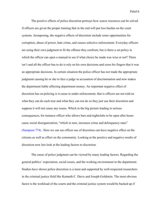 Patel 6
The positive effects of police discretion portrays how scarce resources can be solved
if officers are given the proper training that in the end will put less burden on the court
systems. Juxtaposing, the negative effects of discretion include some opportunities for
corruption, abuse of power, hate crime, and causes selective enforcement. Everyday officers
are using their own judgment to fit the offense they confront, but is there a set policy in
which the officer can open a manual to see if what choice he made was wise or not? There
isn’t and all the officer has to do is rely on his own decisions and cross his fingers that it was
an appropriate decisions. In certain situation the police officer has not made the appropriate
judgment causing he or she to face a judge in accusation of discrimination and now makes
the department liable affecting department money. An important negative effect of
discretion has on policing is it cause to under enforcement; that is officers are not told on
what they can do each tour and what they can not do so they just use their discretion and
suppose it will not cause any issues. Which in the big picture leading to serious
consequences, for instance officer who allows bars and nightclubs to be open after hours
cause social disorganization, “which in turn, increases crime and delinquency rates”
(Sampson 774) . Here we can see officer use of discretion can have negative effect on the
citizens as well as effect on the community. Looking at the positive and negative results of
discretion now lets look at the leading factors to discretion.
The cause of police judgment can be viewed by many leading factors. Regarding the
general publics’ expectation, social issues, and the working environment in the department.
Studies have shown police discretion is a must and supported by well-respected researchers
in the criminal justice field like Kenneth C. Davis and Joseph Goldstein. The most obvious
factor is the workload of the courts and the criminal justice system would be backed up if
 