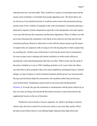 Patel 7
such decisions have not been made. There would be no vacancy in municipal courts and the
county courts would have a lot burden from people appealing cases. The factor that is not
too obvious is if you abolish discretion it would be controversial with community policing
and the cause of low visibility of sergeants in the work environment. Community policing is
practiced in majority of police departments especially in the metropolitan cities that requires
a two-way link between the community and the police department. Where if officers are told
not to have discretion the community is less likely to have that two-way link and will end
community policing. Detectives often look to work with the citizens trying to get the names
of suspects they are suspicious with or trying to solve the big drug bust to find a suspect they
are searching for. Another cause of discretion is resolving the social issue in communities.
An issue in many cities is dealing with chronic alcoholics in which results officers to
arresting the victim and releasing them after they are sober. Where in this case the result of
discretion is helpful as it was in 1960’s handling alcoholics in St. Louis where the officer
can refer them to detox program if they met certain eligibilities including having no criminal
charges, no sign of injuries or need of medical treatment and the person was not prosecuted.
Having such discretions helps the communities solve problems rather than just having a
cycle formed which “drunkenness arrests result in conviction and criminal penalty”
(Nimmer 2). In result, this gets the community to communicate with the police effectively as
they see issues are being resolved and all that need to be done is control discretion by the
supplemental lessons on the use of discretion.
Professions such as doctors, lawyers, engineers, etc. all have one thing in common
which is they all went to school for several years which is way more than a police officer
has and several officers haven’t even obtained higher education than high school and
 