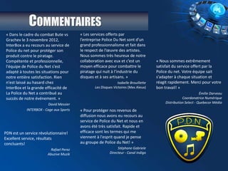 COMMENTAIRES
« Dans le cadre du combat Bute vs
Grachev le 3 novembre 2012,
InterBox a eu recours au service de
Police du net pour protéger son
produit contre le piratage.
Compétente et professionnelle,
l'équipe de Police du Net s'est
adapté à toutes les situations pour
notre entière satisfaction. Rien
n'est laissé au hasard chez
InterBox et la grande efficacité de
La Police du Net a contribué au
succès de notre événement. »
David Messier
INTERBOX - Cage aux Sports
« Les services offerts par
l’entreprise Police Du Net sont d’un
grand professionnalisme et fait dans
le respect de l’œuvre des artistes.
Nous sommes très heureux de notre
collaboration avec eux et c’est un
moyen efficace pour combattre le
piratage qui nuit à l’industrie du
disques et à ses artisans. »
Isabelle Brouillette
Les Disques Victoires (Mes Aïeux)
« Nous sommes extrêmement
satisfait du service offert par la
Police du net. Votre équipe sait
s'adapter à chaque situation et
réagit rapidement. Merci pour votre
bon travail! »
Émilie Darveau
Coordonatrice Numérique
Distribution Select - Quebecor Média
« Pour protéger nos revenus de
diffusion nous avons eu recours au
service de Police du Net et nous en
avons été très satisfait. Rapide et
efficace sont les termes qui me
viennent à l'esprit quand je pense
au groupe de Police du Net! »
Stéphane Gabriele
Directeur - Canal Indigo
PDN est un service révolutionnaire!
Excellent service, résultats
concluants!
Rafael Perez
Abuzive Muzik
 