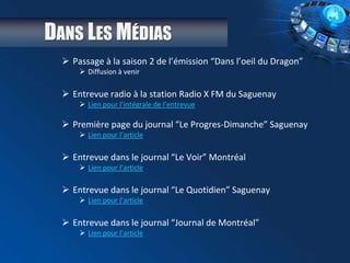 DANS LES MÉDIAS
 Passage à la saison 2 de l’émission “Dans l’oeil du Dragon”
 Diffusion à venir
 Entrevue radio à la station Radio X FM du Saguenay
 Lien pour l’intégrale de l’entrevue
 Première page du journal “Le Progres-Dimanche” Saguenay
 Lien pour l’article
 Entrevue dans le journal “Le Voir” Montréal
 Lien pour l’article
 Entrevue dans le journal “Le Quotidien” Saguenay
 Lien pour l’article
 Entrevue dans le journal “Journal de Montréal”
 Lien pour l’article
 
