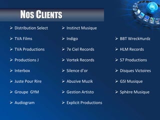 NOS CLIENTS
 Distribution Select
 TVA Films
 TVA Productions
 Productions J
 Interbox
 Juste Pour Rire
 Groupe GYM
 Audiogram
 Instinct Musique
 Indigo
 7e Ciel Records
 Vortek Records
 Silence d’or
 Abuzive Muzik
 Gestion Artisto
 Explicit Productions
 BBT WreckHurdz
 HLM Records
 S7 Productions
 Disques Victoires
 GSI Musique
 Sphère Musique
 