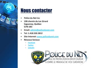 Nous contacter
• Police du Net Inc
• 190 chemin du Lac Girard
Saguenay, Québec
G7N 1B3
• Email: admin@policedunet.com
• Tel: 1.418.550.3812
• Site Internet: www.policedunet.com
• Réseaux Sociaux
– Facebook
– Twitter
– LinkedIn
 