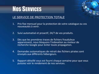 NOS SERVICES
LE SERVICE DE PROTECTION TOTALE
1. Prix fixe mensuel pour la protection de votre catalogue ou vos
nouveautés à venir.
2. Suivi automatisé et proactif, 24/7 de vos produits.
3. Dès que les premières traces de fichiers frauduleux
apparaissent, nous bloquons l'indexation au moteur de
recherche Google pour éviter toute propagation.
4. Demandes automatiques de retrait des fichiers pirates sont
envoyés aux différents hébergeurs.
5. Rapport détaillé vous est fourni chaque semaine pour que vous
puissiez voir le rendement de nos services.
 
