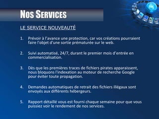 NOS SERVICES
LE SERVICE NOUVEAUTÉ
1. Prévoir à l’avance une protection, car vos créations pourraient
faire l'objet d'une sortie prématurée sur le web.
2. Suivi automatisé, 24/7, durant le premier mois d’entrée en
commercialisation.
3. Dès que les premières traces de fichiers pirates apparaissent,
nous bloquons l'indexation au moteur de recherche Google
pour éviter toute propagation.
4. Demandes automatiques de retrait des fichiers illégaux sont
envoyés aux différents hébergeurs.
5. Rapport détaillé vous est fourni chaque semaine pour que vous
puissiez voir le rendement de nos services.
 