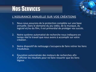 NOS SERVICES
L’ASSURANCE ANNUELLE SUR VOS CRÉATIONS
1. Nous nous assurons de la protection complète sur une base
annuelle. Dans le domaine du jeu vidéo, de la musique, du
logiciel et/ou du film, il est primordial de protéger vos succès.
2. Notre système automatisé de recherche nous indiquera en
temps réel le travail que nous avons à accomplir sur votre
création .
3. Notre dispositif de nettoyage s'occupera de faire retirer les liens
frauduleux.
4. Épuration automatisée des moteurs de recherches afin
d’afficher les résultats pour ne faire ressortir que les liens
légaux.
 