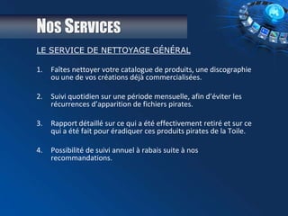 NOS SERVICES
LE SERVICE DE NETTOYAGE GÉNÉRAL
1. Faîtes nettoyer votre catalogue de produits, une discographie
ou une de vos créations déjà commercialisées.
2. Suivi quotidien sur une période mensuelle, afin d’éviter les
récurrences d’apparition de fichiers pirates.
3. Rapport détaillé sur ce qui a été effectivement retiré et sur ce
qui a été fait pour éradiquer ces produits pirates de la Toile.
4. Possibilité de suivi annuel à rabais suite à nos
recommandations.
 