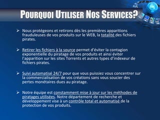 POURQUOI UTILISER NOS SERVICES?
 Nous protégeons et retirons dès les premières apparitions
frauduleuses de vos produits sur le WEB, la totalité des fichiers
pirates.
 Retirer les fichiers à la source permet d'éviter la contagion
exponentielle du piratage de vos produits et ainsi éviter
l'apparition sur les sites Torrents et autres types d’indexeur de
fichiers pirates.
 Suivi automatisé 24/7 pour que vous puissiez vous concentrer sur
la commercialisation de vos créations sans vous soucier des
pertes monétaires dues au piratage.
 Notre équipe est constamment mise à jour sur les méthodes de
piratages utilisées. Notre département de recherche et
développement vise à un contrôle total et automatisé de la
protection de vos produits.
 