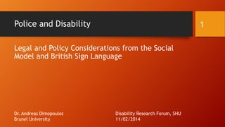 Police and Disability

1

Legal and Policy Considerations from the Social
Model and British Sign Language

Dr. Andreas Dimopoulos
Brunel University

Disability Research Forum, SHU
11/02/2014

 