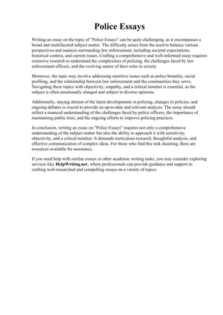 Police Essays
Writing an essay on the topic of "Police Essays" can be quite challenging, as it encompasses a
broad and multifaceted subject matter. The difficulty arises from the need to balance various
perspectives and nuances surrounding law enforcement, including societal expectations,
historical context, and current issues. Crafting a comprehensive and well-informed essay requires
extensive research to understand the complexities of policing, the challenges faced by law
enforcement officers, and the evolving nature of their roles in society.
Moreover, the topic may involve addressing sensitive issues such as police brutality, racial
profiling, and the relationship between law enforcement and the communities they serve.
Navigating these topics with objectivity, empathy, and a critical mindset is essential, as the
subject is often emotionally charged and subject to diverse opinions.
Additionally, staying abreast of the latest developments in policing, changes in policies, and
ongoing debates is crucial to provide an up-to-date and relevant analysis. The essay should
reflect a nuanced understanding of the challenges faced by police officers, the importance of
maintaining public trust, and the ongoing efforts to improve policing practices.
In conclusion, writing an essay on "Police Essays" requires not only a comprehensive
understanding of the subject matter but also the ability to approach it with sensitivity,
objectivity, and a critical mindset. It demands meticulous research, thoughtful analysis, and
effective communication of complex ideas. For those who find this task daunting, there are
resources available for assistance.
If you need help with similar essays or other academic writing tasks, you may consider exploring
services like HelpWriting.net, where professionals can provide guidance and support in
crafting well-researched and compelling essays on a variety of topics.
Police Essays Police Essays
 