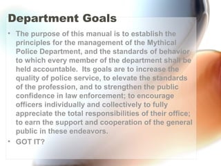 Department Goals
• The purpose of this manual is to establish the
principles for the management of the Mythical
Police Department, and the standards of behavior
to which every member of the department shall be
held accountable. Its goals are to increase the
quality of police service, to elevate the standards
of the profession, and to strengthen the public
confidence in law enforcement; to encourage
officers individually and collectively to fully
appreciate the total responsibilities of their office;
to earn the support and cooperation of the general
public in these endeavors.
• GOT IT?
 