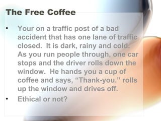 The Free Coffee
• Your on a traffic post of a bad
accident that has one lane of traffic
closed. It is dark, rainy and cold.
As you run people through, one car
stops and the driver rolls down the
window. He hands you a cup of
coffee and says, “Thank-you.” rolls
up the window and drives off.
• Ethical or not?
 