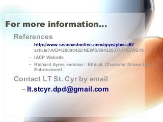 For more information...
References
– http://www.seacoastonline.com/apps/pbcs.dll/
article?AID=/20090422/NEWS/90422037/-1/NEWS19
– IACP Website
– Richard Ayres seminar: Ethical, Character Driven Law
Enforcement
Contact LT St. Cyr by email
– lt.stcyr.dpd@gmail.com
 