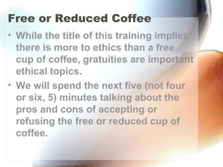Free or Reduced Coffee
• While the title of this training implies
there is more to ethics than a free
cup of coffee, gratuities are important
ethical topics.
• We will spend the next five (not four
or six, 5) minutes talking about the
pros and cons of accepting or
refusing the free or reduced cup of
coffee.
 