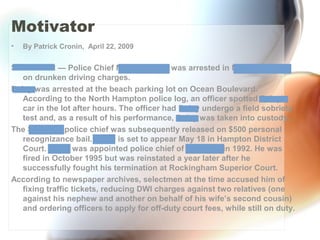 Motivator
• By Patrick Cronin, April 22, 2009
STRATHAM — Police Chief Michael Daley was arrested in North Hampton
on drunken driving charges.
Daley was arrested at the beach parking lot on Ocean Boulevard.
According to the North Hampton police log, an officer spotted Daley’s
car in the lot after hours. The officer had Daley undergo a field sobriety
test and, as a result of his performance, Daley was taken into custody.
The Stratham police chief was subsequently released on $500 personal
recognizance bail. Daley is set to appear May 18 in Hampton District
Court. Daley was appointed police chief of Stratham in 1992. He was
fired in October 1995 but was reinstated a year later after he
successfully fought his termination at Rockingham Superior Court.
According to newspaper archives, selectmen at the time accused him of
fixing traffic tickets, reducing DWI charges against two relatives (one
against his nephew and another on behalf of his wife’s second cousin)
and ordering officers to apply for off-duty court fees, while still on duty.
 