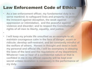 Law Enforcement Code of Ethics
• As a law enforcement officer, my fundamental duty is to
serve mankind; to safeguard lives and property; to protect
the innocent against deception, the weak against
oppression or intimidation, and the peaceful against
violence and disorder; and to respect the Constitutional
rights of all men to liberty, equality, and justice.
•  
• I will keep my private life unsullied as an example to all;
maintain courageous calm in the face of danger, scorn or
ridicule; develop self-restraint; and be constantly mindful of
the welfare of others. Honest in thought and deed in both
my personal and official life, I will be exemplary in obeying
the laws of the land and the regulations of my department.
Whatever I see or hear of a confidential nature or that is
confided in me in my official capacity will be kept ever
secret unless revelation is necessary in the performance of
my duty.
 