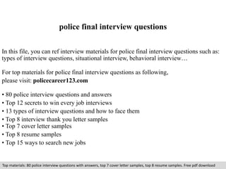 police final interview questions 
In this file, you can ref interview materials for police final interview questions such as: 
types of interview questions, situational interview, behavioral interview… 
For top materials for police final interview questions as following, 
please visit: policecareer123.com 
• 80 police interview questions and answers 
• Top 12 secrets to win every job interviews 
• 13 types of interview questions and how to face them 
• Top 8 interview thank you letter samples 
• Top 7 cover letter samples 
• Top 8 resume samples 
• Top 15 ways to search new jobs 
Top materials: 80 police interview questions with answers, top 7 cover letter samples, top 8 resume samples. Free pdf download 
 