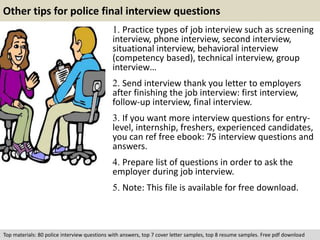 Other tips for police final interview questions 
1. Practice types of job interview such as screening 
interview, phone interview, second interview, 
situational interview, behavioral interview 
(competency based), technical interview, group 
interview… 
2. Send interview thank you letter to employers 
after finishing the job interview: first interview, 
follow-up interview, final interview. 
3. If you want more interview questions for entry-level, 
internship, freshers, experienced candidates, 
you can ref free ebook: 75 interview questions and 
answers. 
4. Prepare list of questions in order to ask the 
employer during job interview. 
5. Note: This file is available for free download. 
Top materials: 80 police interview questions with answers, top 7 cover letter samples, top 8 resume samples. Free pdf download 
