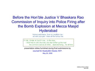 Before the Hon’ble Justice V Bhaskara Rao
Commission of Inquiry into Police Firing after
the Bomb Explosion at Mecca Masjid
Hyderabad
presentation slides furnished during final submissions by
counsel for Asaduddin Owaisi, M.P.
May 28, 2008
 