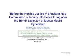 Before the Hon’ble Justice V Bhaskara Rao
Commission of Inquiry into Police Firing after
the Bomb Explosion at Mecca Masjid
Hyderabad
presentation slides furnished during final submissions by
counsel for Asaduddin Owaisi, M.P.
May 28, 2008
 