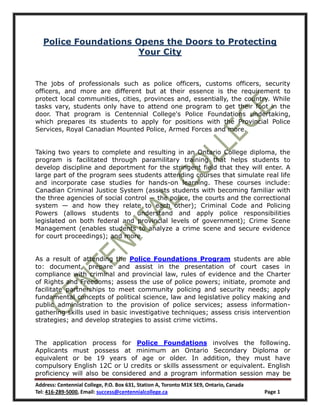Police Foundations Opens the Doors to Protecting
                       Your City


The jobs of professionals such as police officers, customs officers, security
officers, and more are different but at their essence is the requirement to
protect local communities, cities, provinces and, essentially, the country. While
tasks vary, students only have to attend one program to get their foot in the
door. That program is Centennial College's Police Foundations undertaking,
which prepares its students to apply for positions with the Provincial Police
Services, Royal Canadian Mounted Police, Armed Forces and more.


Taking two years to complete and resulting in an Ontario College diploma, the
program is facilitated through paramilitary training that helps students to
develop discipline and deportment for the stringent field that they will enter. A
large part of the program sees students attending courses that simulate real life
and incorporate case studies for hands-on learning. These courses include:
Canadian Criminal Justice System (assists students with becoming familiar with
the three agencies of social control — the police, the courts and the correctional
system — and how they relate to each other); Criminal Code and Policing
Powers (allows students to understand and apply police responsibilities
legislated on both federal and provincial levels of government); Crime Scene
Management (enables students to analyze a crime scene and secure evidence
for court proceedings); and more.


As a result of attending the Police Foundations Program students are able
to: document, prepare and assist in the presentation of court cases in
compliance with criminal and provincial law, rules of evidence and the Charter
of Rights and Freedoms; assess the use of police powers; initiate, promote and
facilitate partnerships to meet community policing and security needs; apply
fundamental concepts of political science, law and legislative policy making and
public administration to the provision of police services; assess information-
gathering skills used in basic investigative techniques; assess crisis intervention
strategies; and develop strategies to assist crime victims.


The application process for Police Foundations involves the following.
Applicants must possess at minimum an Ontario Secondary Diploma or
equivalent or be 19 years of age or older. In addition, they must have
compulsory English 12C or U credits or skills assessment or equivalent. English
proficiency will also be considered and a program information session may be
Address: Centennial College, P.O. Box 631, Station A, Toronto M1K 5E9, Ontario, Canada
Tel: 416-289-5000, Email: success@centennialcollege.ca                                   Page 1
 