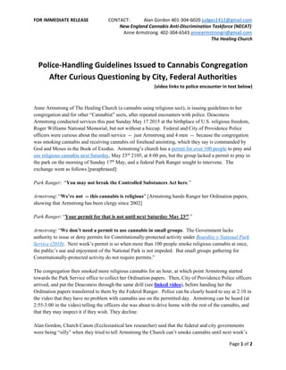 FOR IMMEDIATE RELEASE CONTACT: Alan Gordon 401-304-6020 judges1412@gmail.com
New England Cannabis Anti-Discrimination Taskforce (NECAT)
Anne Armstrong 402-304-6543 annearmstrongri@gmail.com
The Healing Church
Page 1 of 2
Police-Handling Guidelines Issued to Cannabis Congregation
After Curious Questioning by City, Federal Authorities
(video links to police encounter in text below)
Anne Armstrong of The Healing Church (a cannabis using religious sect), is issuing guidelines to her
congregation and for other “Cannabist” sects, after repeated encounters with police. Deaconess
Armstrong conducted services this past Sunday May 17 2015 at the birthplace of U.S. religious freedom,
Roger Williams National Memorial, but not without a hiccup. Federal and City of Providence Police
officers were curious about the small service -- just Armstrong and 4 men -- because the congregation
was smoking cannabis and receiving cannabis oil forehead anointing, which they say is commanded by
God and Moses in the Book of Exodus. Armstrong’s church has a permit for over 100 people to pray and
use religious cannabis next Saturday, May 23rd
2105, at 8:00 pm, but the group lacked a permit to pray in
the park on the morning of Sunday 17th
May, and a federal Park Ranger sought to intervene. The
exchange went as follows [paraphrased]:
Park Ranger: “You may not break the Controlled Substances Act here.”
Armstrong: “We’re not -- this cannabis is religious” [Armstrong hands Ranger her Ordination papers,
showing that Armstrong has been clergy since 2002]
Park Ranger: “Your permit for that is not until next Saturday May 23rd
.”
Armstrong: “We don’t need a permit to use cannabis in small groups. The Government lacks
authority to issue or deny permits for Constitutionally-protected activity under Boardley v National Park
Service (2010). Next week’s permit is so when more than 100 people smoke religious cannabis at once,
the public’s use and enjoyment of the National Park is not impeded. But small groups gathering for
Constitutionally-protected activity do not require permits.”
The congregation then smoked more religious cannabis for an hour, at which point Armstrong started
towards the Park Service office to collect her Ordination papers. Then, City of Providence Police officers
arrived, and put the Deaconess through the same drill (see linked video), before handing her the
Ordination papers transferred to them by the Federal Ranger. Police can be clearly heard to say at 2:10 in
the video that they have no problem with cannabis use on the permitted day. Armstrong can be heard (at
2:55-3:00 in the video) telling the officers she was about to drive home with the rest of the cannabis, and
that they may inspect it if they wish. They decline.
Alan Gordon, Church Canon (Ecclesiastical law researcher) said that the federal and city governments
were being “silly” when they tried to tell Armstrong the Church can’t smoke cannabis until next week’s
 