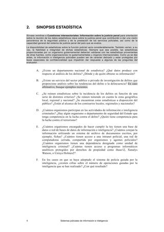 2. SINOPSIS ESTADÍSTICA
Sírvase remitirse a Cuestiones intersectoriales: Información sobre la justicia penal para orientación
sobre la reunión de los datos estadísticos clave sobre la justicia penal que contribuirán a dar una visión
panorámica de la seguridad pública y de la prestación de los servicios policiales, así como de la
capacidad general del sistema de justicia penal del país que se evalúa.
La disponibilidad de estadísticas sobre la función policial varía considerablemente. También varían, a su
vez, la fiabilidad e integridad de dichas estadísticas. Siempre que sea posible, las estadísticas
proporcionadas por un organismo gubernamental deberían validarse con las estadísticas provenientes
de otras fuentes, como organizaciones no gubernamentales u órganos internacionales. Como ya se dijo
antes, la información e inteligencia policiales pueden ser de carácter delicado y estar protegidas por
leyes especiales de confidencialidad que impedirán dar respuesta a algunas de las preguntas del
evaluador.
A. ¿Existe un departamento nacional de estadística? ¿Qué datos produce con
respecto al análisis de los delitos? ¿Dónde y de quién obtiene su información?
B. ¿Existe un servicio del sector público o privado de investigación de delitos que
proporcione análisis sobre las tendencias del delito o la delincuencia? En caso
afirmativo, busque ejemplos recientes.
C. ¿Se reúnen estadísticas sobre la incidencia de los delitos en función de una
serie de distintos criterios? ¿Se reúnen teniendo en cuenta la zona geográfica
local, regional y nacional? ¿Se encuentran estas estadísticas a disposición del
público? ¿Están al alcance de los comisarios locales, regionales y nacionales?
D. ¿Cuántos organismos participan en las actividades de información e inteligencia
criminales? ¿Hay algún organismo o departamento de seguridad del Estado que
tenga competencia en la lucha contra el delito? ¿Quién tiene competencia para
la lucha contra el terrorismo?
E. ¿Cuántos organismos encargados de hacer cumplir la ley tienen una base de
datos o red de bases de datos de información e inteligencia? ¿Cuántos cotejan la
información utilizando un sistema de archivo de documentos escritos, por
ejemplo, fichas? ¿Cuántos tienen acceso a una intranet policial, una red de
computadoras cerrada, compartida por organismos y agentes policiales?
¿Cuántos organismos tienen una dependencia designada como unidad de
inteligencia criminal? ¿Cuántas tienen acceso a programas informáticos
analíticos protegidos por derechos de propiedad como ibase/i2, Xanalys
Watson, o Unisys Holmes2?
F. En los casos en que se haya adoptado el sistema de policía guiada por la
inteligencia, ¿existen cifras sobre el número de operaciones guiadas por la
inteligencia que se han realizado? ¿Con qué resultado?
4 Sistemas policiales de información e inteligencia
 