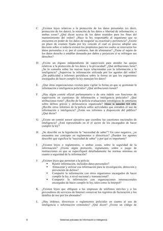 C. ¿Existen leyes relativas a la protección de los datos personales (es decir,
protección de los datos), la retención de los datos o libertad de información, o
ambas cosas? ¿Qué dicen acerca de los datos reunidos para los fines del
mantenimiento del orden? ¿Hace la ley responsable al organismo que se
encuentra en poder de los datos de asegurar su exactitud y pertinencia? ¿Existe
un plazo de examen fijado por ley vencido el cual es preciso adoptar una
decisión sobre si todavía existen los propósitos para los cuales se retuvieron los
datos personales o si, por el contrario, han de eliminarse? ¿Tiene el sujeto de
los datos derecho a entablar demanda por daños y perjuicios si se infringen sus
derechos?
D. ¿Existe un órgano independiente de supervisión para atender las quejas
relativas a la protección de los datos y la privacidad? ¿Qué atribuciones tiene?
¿Se lo consulta sobre las nuevas leyes relacionadas con la información y la
inteligencia? ¿Supervisa la información utilizada por los agentes del orden?
¿Da publicidad a informes periódicos sobre la forma en que los organismos
encargados de hacer cumplir la ley manejan los datos?
E. ¿Qué otras organizaciones existen para vigilar la forma en que se gestionan la
información e inteligencia policiales? ¿Qué atribuciones tienen?
F. ¿Hay algún comité oficial parlamentario o de otra índole con funciones de
supervisión en cuestiones de información e inteligencia policiales? ¿Qué
atribuciones tiene? ¿Recibe de la policía evaluaciones estratégicas de amenazas
sobre delitos graves y delincuencia organizada? Véase la sección 5.5 infra.
¿Recibe otros informes de la policía sobre actividades que entrañen el uso de
información e inteligencia? ¿Están sus informes a disposición del público?
¿Qué dicen?
G. ¿Existe un comité asesor ejecutivo que coordine las cuestiones nacionales de
inteligencia? ¿Está representado en él el sector de los encargados de hacer
cumplir la ley?
H. ¿Se describe en la legislación la “necesidad de saber”? En caso negativo, ¿se
encuentra ese concepto en reglamentos o directrices? ¿Pueden los agentes
describir qué significa la “necesidad de saber” y por qué es importante?
I. ¿Existen leyes o reglamentos, o ambas cosas, sobre la seguridad de la
información? ¿Existe algún protocolo, reglamento, orden o juego de
instrucciones en que se especifiquen detalladamente las normas mínimas en
cuanto a seguridad de la información?
J. ¿Existen leyes que permitan a la policía:
 Reunir información, incluidos datos personales?
 Almacenar y utilizar esa información para la investigación, detección y
prevención de delitos?
 Compartir la información con otros organismos encargados de hacer
cumplir la ley, a nivel nacional y transnacional?
 Compartir la información con organizaciones internacionales
encargadas de hacer cumplir la ley, tales como la Interpol?
K. ¿Existen leyes que obliguen a las empresas de teléfonos móviles y a los
proveedores de servicios de Internet conservar los registros de facturación y los
detalles de uso por los abonados?
L. ¿Hay órdenes, directrices o reglamentos policiales en cuanto al uso de
inteligencia e información criminales? ¿Qué dicen? ¿Existe un código de
6 Sistemas policiales de información e inteligencia
 