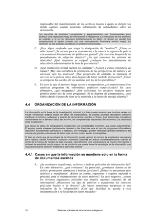 responsable del mantenimiento de los archivos locales a quien se dirigen los
demás agentes cuando necesitan información de antecedentes sobre un
delincuente.
Los servicios de analistas competentes y experimentados son fundamentales para
alcanzar una capacidad eficaz de información e inteligencia. La instrucción de los analistas
es costosa y, si no se remunera suficientemente su labor, no tardan en vender sus
competencias al sector privado por una remuneración financiera mucho mayor. La
retención de los analistas constituye un problema reconocido.
C. ¿Hay algún empleado que tenga la designación de “analista”? ¿Cómo se
seleccionan? ¿Se recurre para su contratación a la reserva de agentes de policía
o se contratan directamente del público en general? ¿Se contratan después de un
procedimiento de selección objetivo? ¿En qué consisten los criterios de
selección? ¿Qué requisitos se exigen? ¿Incluyen los procedimientos de
selección la administración de tests de psicometría?
D. ¿Qué instrucción formal reciben los analistas? ¿Asisten a cursos periódicos de
repaso? ¿Hay una estructura de promoción de las perspectivas de carrera y de
ascensos para los analistas? ¿Qué proporción de analistas se mantiene al
servicio de la policía cinco años después de haber recibido instrucción? ¿Cómo
se comparan los sueldos de los analistas con los de los patrulleros?
E. En caso de que el personal tenga acceso a computadoras, ¿se proporcionan a los
analistas programas de informática analíticos especializados? En caso
afirmativo, ¿qué programas? ¿Son suficientes los recursos técnicos para
permitir pleno uso de estos programas? Si se dispone de computadoras, ¿son
fiables desde el punto de vista de la memoria y la fuente de energía eléctrica?
4.4 ORGANIZACIÓN DE LA INFORMACIÓN
La información es la base de la investigación criminal y si bien puede suceder que muchos países no
hayan introducido todavía bases de datos de computadora, es posible alcanzar resultados similares
mediante el archivo cuidadoso y exacto de documentos escritos o fichas. Las diferencias consistirán
normalmente en el tamaño físico del archivo, las competencias requeridas del archivero y la velocidad
de la localización.
Las bases de datos de computadora representan una considerable inversión, que suele subestimarse.
El equipo puede volverse rápidamente obsoleto y las licencias para el uso de programas informáticos
requieren suscripciones periódicas y costosas. Sin embargo, pueden derivarse grandes beneficios del
manejo de grandes volúmenes de datos que, de otro modo, serían inmanejables.
Si bien es cierto que la tecnología de la información puede reducir el número de empleados necesarios
para realizar ciertas funciones, cualquier economía obtenida se reduce considerablemente cuando el
costo de la fuerza de trabajo es bajo. Aunque, naturalmente, una computadora es mucho más rápida y
su nivel de exactitud mucho mayor, no es mucho lo que pueda hacer la tecnología de la información que
no pueda hacerse también mediante la actividad manual
4.4.1 Casos en que la información se mantiene solo en la forma
de documentos escritos
A. ¿Se mantienen expedientes, archivos o índices policiales de información útil?
En caso afirmativo, ¿qué contienen? En particular, ¿contienen denuncias de
delitos, prontuarios criminales y huellas dactilares? ¿Dónde se encuentran esos
archivos y expedientes? ¿Existe un centro, organismo o registro nacional o
principal para el mantenimiento de estos archivos? En caso negativo, ¿tienen
los distintos organismos policiales sus propios registros centrales de tal
información? ¿Mantienen ese tipo de archivos o expedientes los servicios
policiales locales o de distrito? ¿Se hacen remisiones recíprocas o una
indización de la información? ¿Con qué facilidad se accede a esta
documentación y se localizan los datos buscados?
10 Sistemas policiales de información e inteligencia
 
