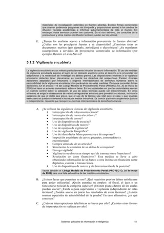 materiales de investigación obtenidos en fuentes abiertas. Existen firmas comerciales
que ofrecen poderosos programas de búsqueda y proporcionan acceso a los medios de
difusión, revistas académicas e informes gubernamentales de todo el mundo. Sin
embargo, estos servicios pueden ser costosos. En el otro extremo, las consultas de la
prensa local y otros medios de difusión también pueden ser de utilidad.
E. ¿Tienen los analistas acceso a información proveniente de fuentes abiertas?
¿Cuáles son las principales fuentes a su disposición? ¿Consisten éstas en
documentos escritos (por ejemplo, periódicos) o electrónicos? ¿Se mantienen
suscripciones a servicios de proveedores comerciales de información (por
ejemplo, Reuters o Lexis-Nexis)?
5.1.2 Vigilancia encubierta
La vigilancia encubierta es un método particularmente intrusivo de reunir información. El uso de medidas
de vigilancia encubierta supone el logro de un delicado equilibrio entre el derecho a la privacidad del
sospechoso y la necesidad de investigar los delitos graves. Las disposiciones relativas a la vigilancia
encubierta deberían tener plenamente en cuenta los derechos del sospechoso. Existen diversas
decisiones adoptadas por tribunales y órganos internacionales de derechos humanos sobre la
permisibilidad de la vigilancia encubierta y los parámetros de estas medidas. Conviene consultar dichas
decisiones. En el artículo 116 del Código Modelo de Procedimiento Penal (PROYECTO, 30 de mayo de
2006) se hace un extenso comentario sobre el tema. En las sociedades en que las autoridades ejercen
un estricto control sobre la población, el uso de estas técnicas puede ser indiscriminado. En otros
sistemas se exige la observancia de varias salvaguardias estrictas para prevenir los abusos, incluida la
exigencia de que el delito sea grave, que el uso de la técnica sea vital para el caso y que pruebas
esenciales no puedan obtenerse si no es por medios intrusivos. Es común que exista supervisión judicial
o independiente, requisito que recogen las normas internacionales de derechos humanos.
A. ¿Se utilizan las siguientes técnicas de vigilancia encubierta:
 Interceptación de telecomunicaciones?
 Interceptación de correo electrónico?
 Interceptación de correo?
 Uso de dispositivos de escucha?
 Uso de dispositivos de rastreo?
 Uso de equipos de vigilancia?
 Uso de vigilancia fotográfica?
 Uso de identidades falsas personales o de empresas?
 Inspección encubierta de cartas, paquetes, contenedores y
encomiendas?
 Compra simulada de un artículo?
 Simulación de comisión de un delito de corrupción?
 Entrega vigilada?
 Vigilancia encubierta en tiempo real de transacciones financieras?
 Revelación de datos financieros? Esta medida se lleva a cabo
obteniendo información de un banco u otra institución financiera sobre
depósitos, cuentas o transacciones.
 Uso de dispositivos de rastreo y de determinación de la posición?
Véase también el Código Modelo de Procedimiento Penal (PROYECTO, 30 de mayo
de 2006) para una lista exhaustiva de las medidas encubiertas.
B. ¿Existen leyes que permiten su uso? ¿Qué requisitos previos deben satisfacerse
para poder utilizarlas? ¿Quién autoriza su empleo: el fiscal, el juez o un
funcionario policial de categoría superior? ¿Existen plazos dentro de los cuales
pueden usarse? ¿Existe alguna supervisión o vigilancia independiente de estas
técnicas? ¿Pueden usarse en juicio los resultados de estas técnicas? ¿Existen
normas especiales de admisibilidad de la prueba? En caso afirmativo, ¿en qué
consisten?
C. ¿Cuántas interceptaciones telefónicas se hacen por año? ¿Cuántas otras formas
de interceptación se realizan por año?
Sistemas policiales de información e inteligencia 15
 