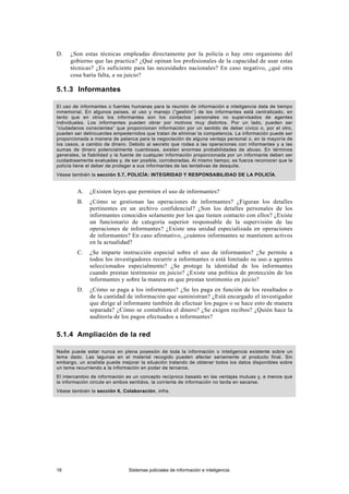 D. ¿Son estas técnicas empleadas directamente por la policía o hay otro organismo del
gobierno que las practica? ¿Qué opinan los profesionales de la capacidad de usar estas
técnicas? ¿Es suficiente para las necesidades nacionales? En caso negativo, ¿qué otra
cosa haría falta, a su juicio?
5.1.3 Informantes
El uso de informantes o fuentes humanas para la reunión de información e inteligencia data de tiempo
inmemorial. En algunos países, el uso y manejo (“gestión”) de los informantes está centralizado, en
tanto que en otros los informantes son los contactos personales no supervisados de agentes
individuales. Los informantes pueden obrar por motivos muy distintos. Por un lado, pueden ser
“ciudadanos conscientes” que proporcionan información por un sentido de deber cívico o, por el otro,
pueden ser delincuentes empedernidos que tratan de eliminar la competencia. La información puede ser
proporcionada a manera de palanca para la negociación de alguna ventaja personal o, en la mayoría de
los casos, a cambio de dinero. Debido al secreto que rodea a las operaciones con informantes y a las
sumas de dinero potencialmente cuantiosas, existen enormes probabilidades de abuso. En términos
generales, la fiabilidad y la fuente de cualquier información proporcionada por un informante deben ser
cuidadosamente evaluadas y, de ser posible, corroboradas. Al mismo tiempo, es fuerza reconocer que la
policía tiene el deber de proteger a sus informantes de las tentativas de desquite.
Véase también la sección 5.7, POLICÍA: INTEGRIDAD Y RESPONSABILIDAD DE LA POLICÍA.
A. ¿Existen leyes que permiten el uso de informantes?
B. ¿Cómo se gestionan las operaciones de informantes? ¿Figuran los detalles
pertinentes en un archivo confidencial? ¿Son los detalles personales de los
informantes conocidos solamente por los que tienen contacto con ellos? ¿Existe
un funcionario de categoría superior responsable de la supervisión de las
operaciones de informantes? ¿Existe una unidad especializada en operaciones
de informantes? En caso afirmativo, ¿cuántos informantes se mantienen activos
en la actualidad?
C. ¿Se imparte instrucción especial sobre el uso de informantes? ¿Se permite a
todos los investigadores recurrir a informantes o está limitado su uso a agentes
seleccionados especialmente? ¿Se protege la identidad de los informantes
cuando prestan testimonio en juicio? ¿Existe una política de protección de los
informantes y sobre la manera en que prestan testimonio en juicio?
D. ¿Cómo se paga a los informantes? ¿Se les paga en función de los resultados o
de la cantidad de información que suministran? ¿Está encargado el investigador
que dirige al informante también de efectuar los pagos o se hace esto de manera
separada? ¿Cómo se contabiliza el dinero? ¿Se exigen recibos? ¿Quién hace la
auditoría de los pagos efectuados a informantes?
5.1.4 Ampliación de la red
Nadie puede estar nunca en plena posesión de toda la información o inteligencia existente sobre un
tema dado. Las lagunas en el material recogido pueden afectar seriamente al producto final. Sin
embargo, un analista puede mejorar la situación tratando de obtener todos los datos disponibles sobre
un tema recurriendo a la información en poder de terceros.
El intercambio de información es un concepto recíproco basado en las ventajas mutuas y, a menos que
la información circule en ambos sentidos, la corriente de información no tarda en secarse.
Véase también la sección 6, Colaboración, infra.
16 Sistemas policiales de información e inteligencia
 