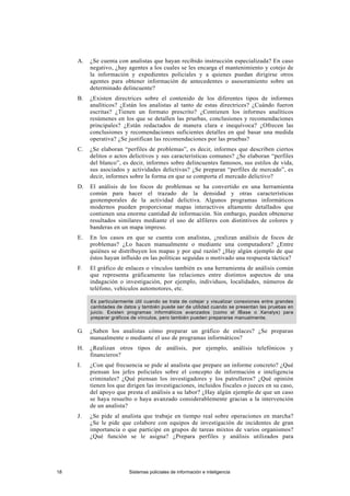 A. ¿Se cuenta con analistas que hayan recibido instrucción especializada? En caso
negativo, ¿hay agentes a los cuales se les encarga el mantenimiento y cotejo de
la información y expedientes policiales y a quienes puedan dirigirse otros
agentes para obtener información de antecedentes o asesoramiento sobre un
determinado delincuente?
B. ¿Existen directrices sobre el contenido de los diferentes tipos de informes
analíticos? ¿Están los analistas al tanto de estas directrices? ¿Cuándo fueron
escritas? ¿Tienen un formato prescrito? ¿Contienen los informes analíticos
resúmenes en los que se detallen las pruebas, conclusiones y recomendaciones
principales? ¿Están redactados de manera clara e inequívoca? ¿Ofrecen las
conclusiones y recomendaciones suficientes detalles en qué basar una medida
operativa? ¿Se justifican las recomendaciones por las pruebas?
C. ¿Se elaboran “perfiles de problemas”, es decir, informes que describen ciertos
delitos o actos delictivos y sus características comunes? ¿Se elaboran “perfiles
del blanco”, es decir, informes sobre delincuentes famosos, sus estilos de vida,
sus asociados y actividades delictivas? ¿Se preparan “perfiles de mercado”, es
decir, informes sobre la forma en que se comporta el mercado delictivo?
D. El análisis de los focos de problemas se ha convertido en una herramienta
común para hacer el trazado de la densidad y otras características
geotemporales de la actividad delictiva. Algunos programas informáticos
modernos pueden proporcionar mapas interactivos altamente detallados que
contienen una enorme cantidad de información. Sin embargo, pueden obtenerse
resultados similares mediante el uso de alfileres con distintivos de colores y
banderas en un mapa impreso.
E. En los casos en que se cuenta con analistas, ¿realizan análisis de focos de
problemas? ¿Lo hacen manualmente o mediante una computadora? ¿Entre
quiénes se distribuyen los mapas y por qué razón? ¿Hay algún ejemplo de que
éstos hayan influido en las políticas seguidas o motivado una respuesta táctica?
F. El gráfico de enlaces o vínculos también es una herramienta de análisis común
que representa gráficamente las relaciones entre distintos aspectos de una
indagación o investigación, por ejemplo, individuos, localidades, números de
teléfono, vehículos automotores, etc.
Es particularmente útil cuando se trata de cotejar y visualizar conexiones entre grandes
cantidades de datos y también puede ser de utilidad cuando se presentan las pruebas en
juicio. Existen programas informáticos avanzados (como el IBase o Xanalys) para
preparar gráficos de vínculos, pero también pueden prepararse manualmente.
G. ¿Saben los analistas cómo preparar un gráfico de enlaces? ¿Se preparan
manualmente o mediante el uso de programas informáticos?
H. ¿Realizan otros tipos de análisis, por ejemplo, análisis telefónicos y
financieros?
I. ¿Con qué frecuencia se pide al analista que prepare un informe concreto? ¿Qué
piensan los jefes policiales sobre el concepto de información e inteligencia
criminales? ¿Qué piensan los investigadores y los patrulleros? ¿Qué opinión
tienen los que dirigen las investigaciones, incluidos fiscales o jueces en su caso,
del apoyo que presta el análisis a su labor? ¿Hay algún ejemplo de que un caso
se haya resuelto o haya avanzado considerablemente gracias a la intervención
de un analista?
J. ¿Se pide al analista que trabaje en tiempo real sobre operaciones en marcha?
¿Se le pide que colabore con equipos de investigación de incidentes de gran
importancia o que participe en grupos de tareas mixtos de varios organismos?
¿Qué función se le asigna? ¿Prepara perfiles y análisis utilizados para
18 Sistemas policiales de información e inteligencia
 