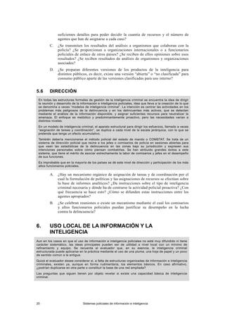 suficientes detalles para poder decidir la cuantía de recursos y el número de
agentes que han de asignarse a cada caso?
C. ¿Se transmiten los resultados del análisis a organismos que colaboran con la
policía? ¿Se proporcionan a organizaciones internacionales o a funcionarios
policiales de enlace de otros países? ¿Se reciben de ellos opiniones sobre esos
resultados? ¿Se reciben resultados de análisis de organismos y organizaciones
asociados?
D. ¿Se preparan diferentes versiones de los productos de la inteligencia para
distintos públicos, es decir, existe una versión “abierta” o “no clasificada” para
consumo público aparte de las versiones clasificadas para uso interno?
5.6 DIRECCIÓN
En todas las estructuras formales de gestión de la inteligencia criminal se encuentra la idea de dirigir
la reunión y desarrollo de la información e inteligencia policiales, idea que lleva a la creación de lo que
se denomina a veces “modelos de inteligencia criminal”. La intención es centrar las actividades en los
problemas más peligrosos de la delincuencia y en los delincuentes más activos, que se detectan
mediante el análisis de la información disponible, y asignar suficientes recursos para neutralizar la
amenaza. El enfoque es metódico y predominantemente proactivo, pero las necesidades varían a
distintos niveles.
En un modelo de inteligencia criminal, el aparato estructural para dirigir los esfuerzos, llamado a veces
“asignación de tareas y coordinación”, se duplica a cada nivel de la escala jerárquica, con lo que se
pretende que tenga un efecto acumulativo.
También debería mencionarse el método policial del estado de mando o COMSTAT. Se trata de un
sistema de dirección policial que reúne a los jefes o comisarios de policía en sesiones abiertas para
que vean las estadísticas de la delincuencia en las zonas bajo su jurisdicción y expresen sus
intenciones personales sobre cómo piensan combatirlas. Se han atribuido grandes éxitos a este
sistema, que tiene el mérito de asociar estrechamente la labor de comisarios y jefes en el desempeño
de sus funciones.
Es improbable que en la mayoría de los países se dé este nivel de dirección y participación de los más
altos funcionarios policiales.
A. ¿Hay un mecanismo orgánico de asignación de tareas y de coordinación por el
cual la formulación de políticas y las asignaciones de recursos se efectúan sobre
la base de informes analíticos? ¿Da instrucciones sobre el tipo de inteligencia
criminal necesaria y dónde ha de centrarse la actividad policial proactiva? ¿Con
qué frecuencia se hace esto? ¿Cómo se difunden estas instrucciones entre los
agentes apropiados?
B. ¿Se celebran reuniones o existe un mecanismo mediante el cual los comisarios
y altos funcionarios policiales puedan justificar su desempeño en la lucha
contra la delincuencia?
6. USO LOCAL DE LA INFORMACIÓN Y LA
INTELIGENCIA
Aun en los casos en que el uso de información e inteligencia policiales no está muy difundido ni tiene
carácter sistemático, las ideas principales pueden ser de utilidad a nivel local con un mínimo de
refinamiento y equipo. Se recuerda al evaluador que, en su esencia, la inteligencia criminal
estructurada puede aplicarse en la práctica mediante el uso de una pluma, una hoja de papel y un poco
de sentido común a la antigua.
Quizá el evaluador desee considerar si, a falta de estructuras organizadas de información e inteligencia
criminales, existen ya, aunque en forma rudimentaria, los elementos básicos. En caso afirmativo,
¿podrían duplicarse en otra parte o constituir la base de una red ampliada?
Las preguntas que siguen tienen por objeto revelar si existe una capacidad básica de inteligencia
criminal.
20 Sistemas policiales de información e inteligencia
 