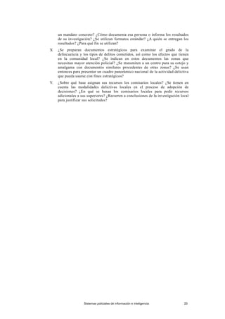 un mandato concreto? ¿Cómo documenta esa persona o informa los resultados
de su investigación? ¿Se utilizan formatos estándar? ¿A quién se entregan los
resultados? ¿Para qué fin se utilizan?
X ¿Se preparan documentos estratégicos para examinar el grado de la
delincuencia y los tipos de delitos cometidos, así como los efectos que tienen
en la comunidad local? ¿Se indican en estos documentos las zonas que
necesitan mayor atención policial? ¿Se transmiten a un centro para su cotejo y
amalgama con documentos similares procedentes de otras zonas? ¿Se usan
entonces para presentar un cuadro panorámico nacional de la actividad delictiva
que pueda usarse con fines estratégicos?
Y. ¿Sobre qué base asignan sus recursos los comisarios locales? ¿Se tienen en
cuenta las modalidades delictivas locales en el proceso de adopción de
decisiones? ¿En qué se basan los comisarios locales para pedir recursos
adicionales a sus superiores? ¿Recurren a conclusiones de la investigación local
para justificar sus solicitudes?
Sistemas policiales de información e inteligencia 23
 